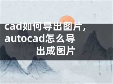 cad如何导出图片,autocad怎么导出成图片