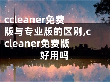 ccleaner免费版与专业版的区别,ccleaner免费版好用吗