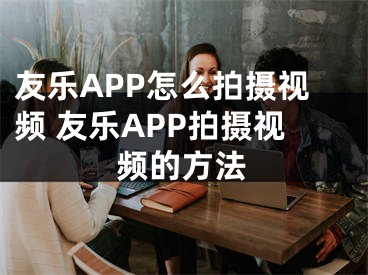 友乐APP怎么拍摄视频 友乐APP拍摄视频的方法