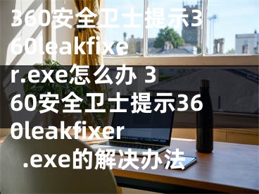 360安全卫士提示360leakfixer.exe怎么办 360安全卫士提示360leakfixer.exe的解决办法