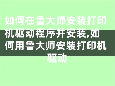 如何在鲁大师安装打印机驱动程序并安装,如何用鲁大师安装打印机驱动