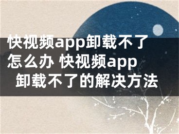 快视频app卸载不了怎么办 快视频app卸载不了的解决方法