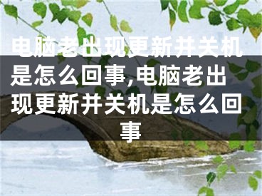 电脑老出现更新并关机是怎么回事,电脑老出现更新并关机是怎么回事