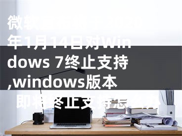 微软宣布将于2020年1月14日对Windows 7终止支持,windows版本即将终止支持怎么办