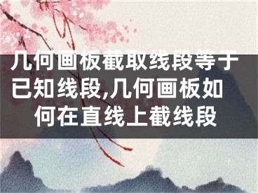 几何画板截取线段等于已知线段,几何画板如何在直线上截线段