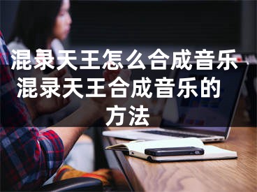 混录天王怎么合成音乐 混录天王合成音乐的方法