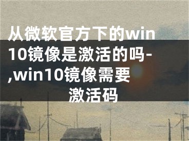 从微软官方下的win10镜像是激活的吗-,win10镜像需要激活码