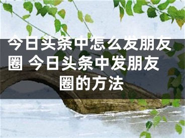 今日头条中怎么发朋友圈 今日头条中发朋友圈的方法