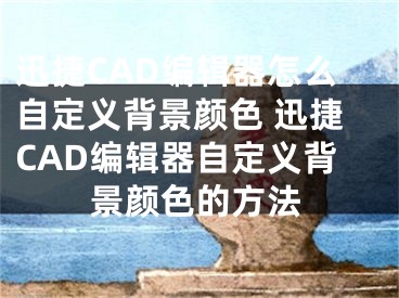 迅捷CAD编辑器怎么自定义背景颜色 迅捷CAD编辑器自定义背景颜色的方法