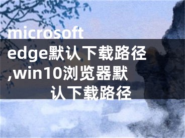 microsoft edge默认下载路径,win10浏览器默认下载路径
