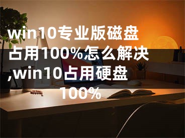win10专业版磁盘占用100%怎么解决,win10占用硬盘100%
