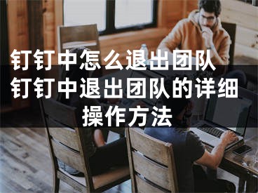 钉钉中怎么退出团队 钉钉中退出团队的详细操作方法