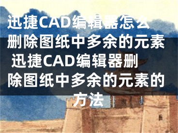 迅捷CAD编辑器怎么删除图纸中多余的元素 迅捷CAD编辑器删除图纸中多余的元素的方法