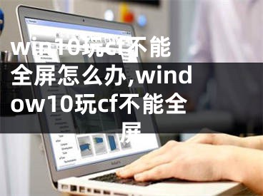 win10玩cf不能全屏怎么办,window10玩cf不能全屏