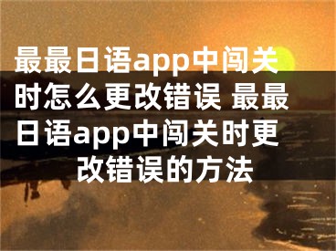 最最日语app中闯关时怎么更改错误 最最日语app中闯关时更改错误的方法