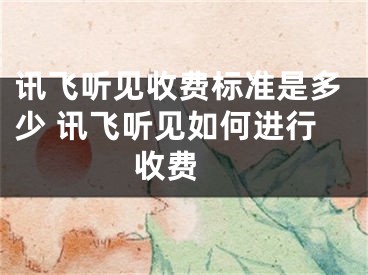 讯飞听见收费标准是多少 讯飞听见如何进行收费 