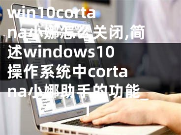 win10cortana小娜怎么关闭,简述windows10操作系统中cortana小娜助手的功能_1