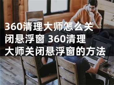 360清理大师怎么关闭悬浮窗 360清理大师关闭悬浮窗的方法