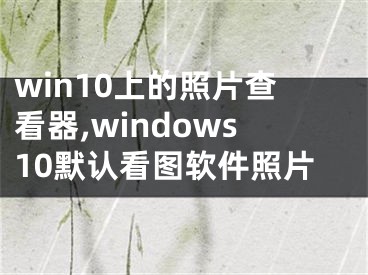 win10上的照片查看器,windows10默认看图软件照片