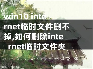 win10 internet临时文件删不掉,如何删除internet临时文件夹