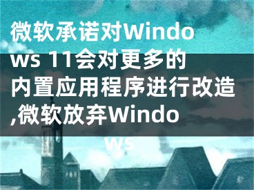 微软承诺对Windows 11会对更多的内置应用程序进行改造,微软放弃Windows