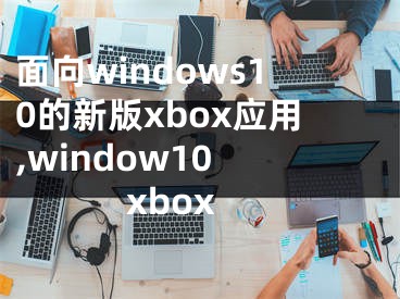 面向windows10的新版xbox应用,window10 xbox