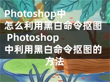 Photoshop中怎么利用黑白命令抠图 Photoshop中利用黑白命令抠图的方法