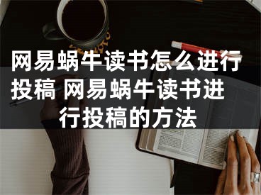 网易蜗牛读书怎么进行投稿 网易蜗牛读书进行投稿的方法