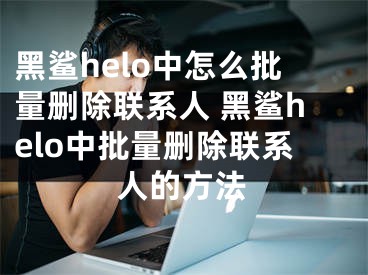 黑鲨helo中怎么批量删除联系人 黑鲨helo中批量删除联系人的方法