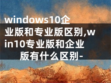windows10企业版和专业版区别,win10专业版和企业版有什么区别-