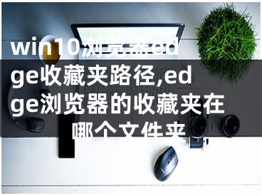 win10浏览器edge收藏夹路径,edge浏览器的收藏夹在哪个文件夹