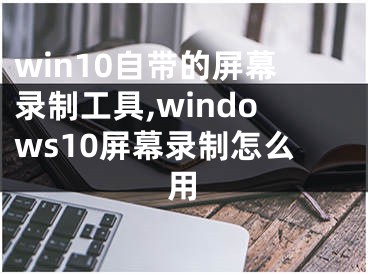 win10自带的屏幕录制工具,windows10屏幕录制怎么用