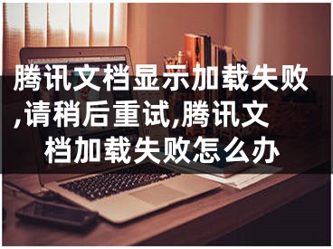 腾讯文档显示加载失败,请稍后重试,腾讯文档加载失败怎么办