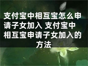 支付宝中相互宝怎么申请子女加入 支付宝中相互宝申请子女加入的方法