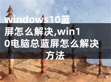 windows10蓝屏怎么解决,win10电脑总蓝屏怎么解决方法