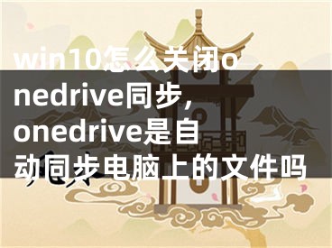 win10怎么关闭onedrive同步,onedrive是自动同步电脑上的文件吗