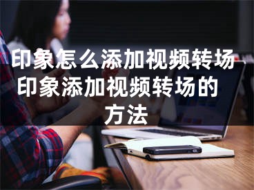 印象怎么添加视频转场 印象添加视频转场的方法