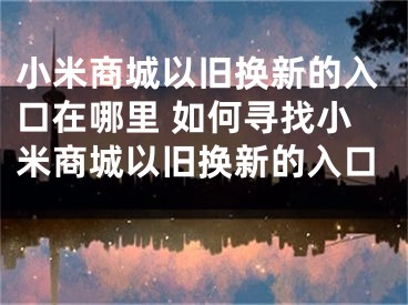 小米商城以旧换新的入口在哪里 如何寻找小米商城以旧换新的入口 