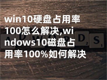 win10硬盘占用率100怎么解决,windows10磁盘占用率100%如何解决
