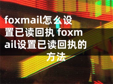 foxmail怎么设置已读回执 foxmail设置已读回执的方法