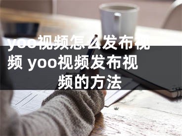 yoo视频怎么发布视频 yoo视频发布视频的方法