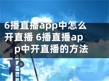 6播直播app中怎么开直播 6播直播app中开直播的方法