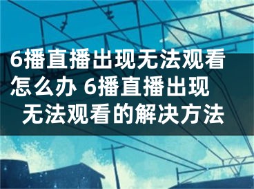 6播直播出现无法观看怎么办 6播直播出现无法观看的解决方法