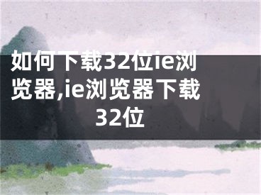 如何下载32位ie浏览器,ie浏览器下载32位