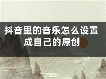 抖音里的音乐怎么设置成自己的原创