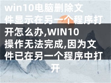 win10电脑删除文件显示在另一个程序打开怎么办,WIN10操作无法完成,因为文件已在另一个程序中打开