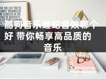 酷狗音乐蝰蛇音效哪个好 带你畅享高品质的音乐