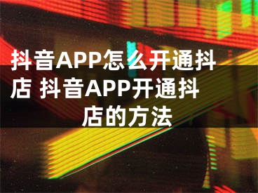 抖音APP怎么开通抖店 抖音APP开通抖店的方法