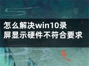 怎么解决win10录屏显示硬件不符合要求