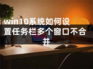 win10系统如何设置任务栏多个窗口不合并